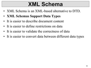 XML Schema
• XML Schema is an XML-based alternative to DTD.
• XML Schemas Support Data Types
• It is easier to describe document content
• It is easier to define restrictions on data
• It is easier to validate the correctness of data
• It is easier to convert data between different data types
69
 