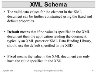 XML Schema
• The valid data values for the element in the XML
document can be further constrained using the fixed and
default properties.
• Default means that if no value is specified in the XML
document then the application reading the document,
typically an XML parser or XML Data Binding Library,
should use the default specified in the XSD.
• Fixed means the value in the XML document can only
have the value specified in the XSD.
April 29th, 2003 Organizing and Searching Information with XML 77
 