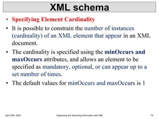 XML schema
• Specifying Element Cardinality
• It is possible to constrain the number of instances
(cardinality) of an XML element that appear in an XML
document.
• The cardinality is specified using the minOccurs and
maxOccurs attributes, and allows an element to be
specified as mandatory, optional, or can appear up to a
set number of times.
• The default values for minOccurs and maxOccurs is 1
April 29th, 2003 Organizing and Searching Information with XML 79
 