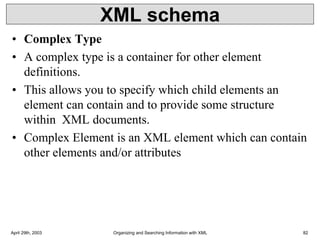 XML schema
• Complex Type
• A complex type is a container for other element
definitions.
• This allows you to specify which child elements an
element can contain and to provide some structure
within XML documents.
• Complex Element is an XML element which can contain
other elements and/or attributes
April 29th, 2003 Organizing and Searching Information with XML 82
 