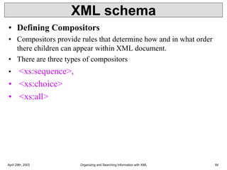 XML schema
• Defining Compositors
• Compositors provide rules that determine how and in what order
there children can appear within XML document.
• There are three types of compositors
• <xs:sequence>,
• <xs:choice>
• <xs:all>
April 29th, 2003 Organizing and Searching Information with XML 84
 