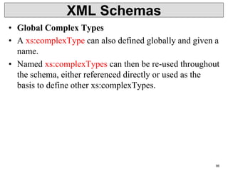 XML Schemas
• Global Complex Types
• A xs:complexType can also defined globally and given a
name.
• Named xs:complexTypes can then be re-used throughout
the schema, either referenced directly or used as the
basis to define other xs:complexTypes.
86
 