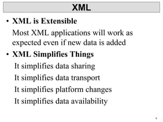 9
XML
• XML is Extensible
Most XML applications will work as
expected even if new data is added
• XML Simplifies Things
It simplifies data sharing
It simplifies data transport
It simplifies platform changes
It simplifies data availability
 