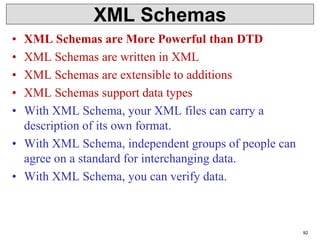 XML Schemas
• XML Schemas are More Powerful than DTD
• XML Schemas are written in XML
• XML Schemas are extensible to additions
• XML Schemas support data types
• With XML Schema, your XML files can carry a
description of its own format.
• With XML Schema, independent groups of people can
agree on a standard for interchanging data.
• With XML Schema, you can verify data.
92
 