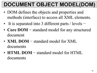 DOCUMENT OBJECT MODEL(DOM)
• DOM defines the objects and properties and
methods (interface) to access all XML elements.
• It is separated into 3 different parts / levels −
• Core DOM − standard model for any structured
document
• XML DOM − standard model for XML
documents
• HTML DOM − standard model for HTML
documents
94
 