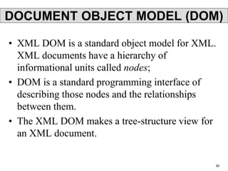 DOCUMENT OBJECT MODEL (DOM)
• XML DOM is a standard object model for XML.
XML documents have a hierarchy of
informational units called nodes;
• DOM is a standard programming interface of
describing those nodes and the relationships
between them.
• The XML DOM makes a tree-structure view for
an XML document.
95
 