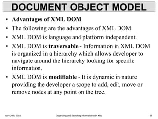 DOCUMENT OBJECT MODEL
• Advantages of XML DOM
• The following are the advantages of XML DOM.
• XML DOM is language and platform independent.
• XML DOM is traversable - Information in XML DOM
is organized in a hierarchy which allows developer to
navigate around the hierarchy looking for specific
information.
• XML DOM is modifiable - It is dynamic in nature
providing the developer a scope to add, edit, move or
remove nodes at any point on the tree.
April 29th, 2003 Organizing and Searching Information with XML 98
 