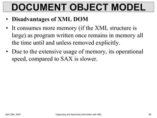 DOCUMENT OBJECT MODEL
• Disadvantages of XML DOM
• It consumes more memory (if the XML structure is
large) as program written once remains in memory all
the time until and unless removed explicitly.
• Due to the extensive usage of memory, its operational
speed, compared to SAX is slower.
April 29th, 2003 Organizing and Searching Information with XML 99
 