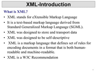 1
XML-Introduction
What is XML?
• XML stands for eXtensible Markup Language
• It is a text-based markup language derived from
Standard Generalized Markup Language (SGML).
• XML was designed to store and transport data
• XML was designed to be self-descriptive
• XML is a markup language that defines set of rules for
encoding documents in a format that is both human-
readable and machine-readable.
• XML is a W3C Recommendation
 