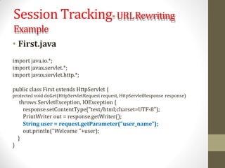 Session Tracking-URLRewriting
Example
• First.java
import java.io.*;
import javax.servlet.*;
import javax.servlet.http.*;
public class First extends HttpServlet {
protected void doGet(HttpServletRequest request, HttpServletResponse response)
throws ServletException, IOException {
response.setContentType("text/html;charset=UTF-8");
PrintWriter out = response.getWriter();
String user = request.getParameter("user_name");
out.println("Welcome "+user);
}
}
 