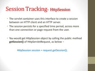 Session Tracking- HttpSession
• The servlet container uses this interface to create a session
between an HTTP client and an HTTP server.
• The session persists for a specified time period, across more
than one connection or page request from the user.
• You would get HttpSession object by calling the public method
getSession() of HttpServletRequest, as below −
HttpSession session = request.getSession();
 