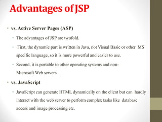 Advantages ofJSP
• vs. Active Server Pages (ASP)
• The advantages of JSP are twofold.
• First, the dynamic part is written in Java, not Visual Basic or other MS
specific language, so it is more powerful and easier to use.
• Second, it is portable to other operating systems and non-
Microsoft Web servers.
• vs. JavaScript
• JavaScript can generate HTML dynamically on the client but can hardly
interact with the web server to perform complex tasks like database
access and image processing etc.
 