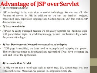 Advantage of JSP overServlet• 1) Extension to Servlet
• JSP technology is the extension to servlet technology. We can use all the
features of servlet in JSP. In addition to, we can use implicit objects,
predefined tags, expression language and Custom tags in JSP, that makes JSP
development easy.
• 2) Easy to maintain
• JSP can be easily managed because we can easily separate our business logic
with presentation logic. In servlet technology, we mix our business logic with
the presentation logic.
• 3) Fast Development: No need to recompile and redeploy
• If JSP page is modified, we don't need to recompile and redeploy the project.
The servlet code needs to be updated and recompiled if we have to change the
look and feel of the application.
• 4) Less code than Servlet
• In JSP, we can use a lot of tags such as action tags, jstl, custom tags etc. that
reduces the code. Moreover, we can use EL, implicit objects etc.
 
