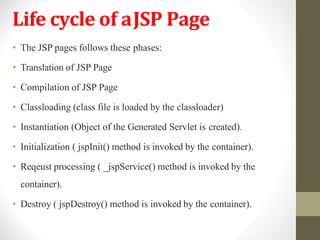 Life cycle of aJSP Page
• The JSP pages follows these phases:
• Translation of JSP Page
• Compilation of JSP Page
• Classloading (class file is loaded by the classloader)
• Instantiation (Object of the Generated Servlet is created).
• Initialization ( jspInit() method is invoked by the container).
• Reqeust processing ( _jspService() method is invoked by the
container).
• Destroy ( jspDestroy() method is invoked by the container).
 