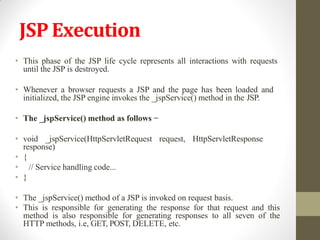 JSP Execution
• This phase of the JSP life cycle represents all interactions with requests
until the JSP is destroyed.
• Whenever a browser requests a JSP and the page has been loaded and
initialized, the JSP engine invokes the _jspService() method in the JSP.
• The _jspService() method as follows −
• void _jspService(HttpServletRequest request, HttpServletResponse
response)
• {
• // Service handling code...
• }
• The _jspService() method of a JSP is invoked on request basis.
• This is responsible for generating the response for that request and this
method is also responsible for generating responses to all seven of the
HTTP methods, i.e, GET, POST, DELETE, etc.
 