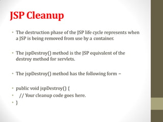 JSP Cleanup
• The destruction phase of the JSP life cycle represents when
a JSP is being removed from use by a container.
• The jspDestroy() method is the JSP equivalent of the
destroy method for servlets.
• The jspDestroy() method has the following form −
• public void jspDestroy() {
• // Your cleanup code goes here.
• }
 