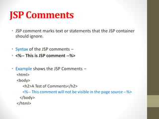 JSPComments
• JSP comment marks text or statements that the JSP container
should ignore.
• Syntax of the JSP comments −
• <%-- This is JSP comment --%>
• Example shows the JSP Comments −
<html>
<body>
<h2>A Test of Comments</h2>
<%-- This comment will not be visible in the page source --%>
</body>
</html>
 