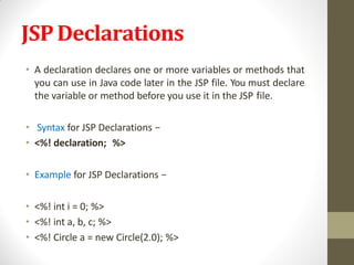 JSPDeclarations
• A declaration declares one or more variables or methods that
you can use in Java code later in the JSP file. You must declare
the variable or method before you use it in the JSP file.
• Syntax for JSP Declarations −
• <%! declaration; %>
• Example for JSP Declarations −
• <%! int i = 0; %>
• <%! int a, b, c; %>
• <%! Circle a = new Circle(2.0); %>
 