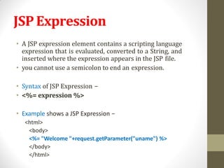 JSPExpression
• A JSP expression element contains a scripting language
expression that is evaluated, converted to a String, and
inserted where the expression appears in the JSP file.
• you cannot use a semicolon to end an expression.
• Syntax of JSP Expression −
• <%= expression %>
• Example shows a JSP Expression −
<html>
<body>
<%= "Welcome "+request.getParameter("uname") %>
</body>
</html>
 