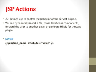 JSPActions
• JSP actions use to control the behavior of the servlet engine.
• You can dynamically insert a file, reuse JavaBeans components,
forward the user to another page, or generate HTML for the Java
plugin.
• Syntax
<jsp:action_name attribute = "value" />
 
