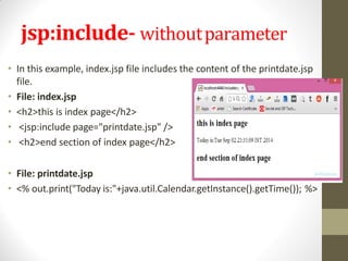 jsp:include- withoutparameter
• In this example, index.jsp file includes the content of the printdate.jsp
file.
• File: index.jsp
• <h2>this is index page</h2>
• <jsp:include page="printdate.jsp" />
• <h2>end section of index page</h2>
• File: printdate.jsp
• <% out.print("Today is:"+java.util.Calendar.getInstance().getTime()); %>
 