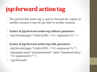 jsp:forward actiontag
• The jsp:forward action tag is used to forward the request to
another resource it may be jsp, html or another resource.
• Syntax of jsp:forward action tag without parameter
• <jsp:forward page="relativeURL | <%= expression %>" />
• Syntax of jsp:forward action tag with parameter
• <jsp:forward page="relativeURL | <%= expression %>">
• <jsp:param name="parametername" value="parametervalue |
<%=expression%>" />
• </jsp:forward>
 