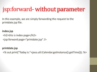 jsp:forward- withoutparameter
In this example, we are simply forwarding the request to the
printdate.jsp file.
index.jsp
<h2>this is index page</h2>
<jsp:forward page="printdate.jsp" />
printdate.jsp
<% out.print("Today is:"+java.util.Calendar.getInstance().getTime()); %>
 