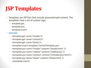 JSPTemplates
• Templates are JSP files that include parameterized content. The
templates have a set of custom tags:
• template:get,
• template:put,
• template:insert.
• Example
• <template:get name='header'/>
• <template:get name='content'/>
• <template:get name='footer'/>
• <template:insert template='/articleTemplate.jsp'>
• <template:put name='header' content='/header.html' />
• <template:put name='sidebar' content='/sidebar.jsp' />
• <template:put name='content' content='/introduction.html'/>
• <template:put name='footer' content='/footer.html' />
• </template:insert>
 