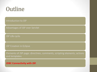 Outline
Introduction to JSP
Advantages of JSP over Servlet
JSP Life cycle
JSP Creation in Eclipse
Elements of JSP page: directives, comments, scripting elements, actions
and templates
JDBC Connectivity with JSP.
 