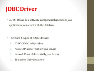 JDBCDriver
• JDBC Driver is a software component that enables java
application to interact with the database.
• There are 4 types of JDBC drivers:
1. JDBC-ODBC bridge driver
2. Native-API driver (partially java driver)
3. Network Protocol driver (fully java driver)
4. Thin driver (fully java driver)
 