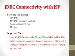 JDBC Connectivity withJSP
• Software Requirement
• 1 MySQL
• 2 MySQL Connector (Jar file)
• 3 Apache Tomcat Server
• 4 Eclipse
• Important Note:
• Copy MySQL Connector (Jar file) into Tomcat’s Bin and Lib folder
• Before running program right click on project name -> Build path ->
Configure build path -> Libraries -> Add External Jar file -> Mysql
.jar file -> ok
 