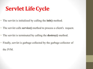 Servlet LifeCycle
• The servlet is initialized by calling the init() method.
• The servlet calls service() method to process a client's request.
• The servlet is terminated by calling the destroy() method.
• Finally, servlet is garbage collected by the garbage collector of
the JVM.
 