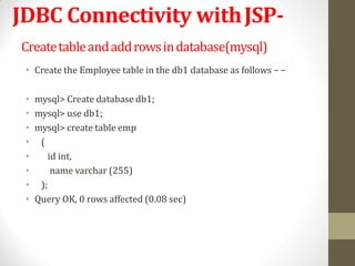JDBC Connectivity withJSP-
Createtableandaddrowsindatabase(mysql)
• Create the Employee table in the db1 database as follows −−
• mysql> Create database db1;
• mysql> use db1;
• mysql> create table emp
• (
• id int,
• name varchar (255)
• );
• Query OK, 0 rows affected (0.08 sec)
 