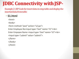 JDBC Connectivity withJSP-
Example2-JSPCodeforinsertdatainemptableanddisplaythe
inserteddatafromtable
• S1.html
<html>
<body>
<form method="post" action=“s2.jsp">
Enter Employee No<input type="text" name="t1"><br>
Enter Empoyee Name <input type="text" name="t2"><br>
<input type="submit" value="submit">
</form>
</body>
</html>
 
