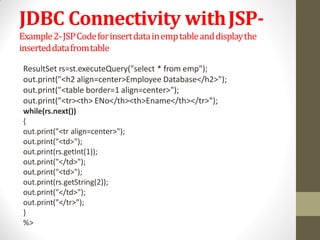 JDBC Connectivity withJSP-
Example2-JSPCodeforinsertdatainemptableanddisplaythe
inserteddatafromtable
ResultSet rs=st.executeQuery("select * from emp");
out.print("<h2 align=center>Employee Database</h2>");
out.print("<table border=1 align=center>");
out.print("<tr><th> ENo</th><th>Ename</th></tr>");
while(rs.next())
{
out.print("<tr align=center>");
out.print("<td>");
out.print(rs.getInt(1));
out.print("</td>");
out.print("<td>");
out.print(rs.getString(2));
out.print("</td>");
out.print("</tr>");
}
%>
 