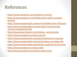 References
• https://www.javatpoint.com/cookies-in-servlet
• https://www.javatpoint.com/hidden-form-field-in-session-
tracking
• https://www.studytonight.com/servlet/hidden-form-field.php
• https://www.studytonight.com/servlet/url-rewriting-for-
session-management.php
• https://www.tutorialspoint.com/jsp/jsp_overview.htm
• https://www.javatpoint.com/jsp-tutorial
• https://www.studytonight.com/jsp/introduction-to-jsp.php
• https://www.studytonight.com/jsp/creating-a-jsp-page.php
• https://www.studytonight.com/jsp/jsp-scripting-element.php
• https://www.javatpoint.com/java-jdbc
• https://www.javatpoint.com/jsp-include-action
 