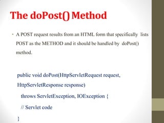 The doPost()Method
• A POST request results from an HTML form that specifically lists
POST as the METHOD and it should be handled by doPost()
method.
public void doPost(HttpServletRequest request,
HttpServletResponse response)
throws ServletException, IOException {
// Servlet code
}
 