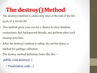 The destroy()Method
• The destroy() method is called only once at the end of the life
cycle of a servlet.SS
• This method gives your servlet a chance to close database
connections, halt background threads, and perform other such
cleanup activities.
• After the destroy() method is called, the servlet object is
marked for garbage collection.
• The destroy method definition looks like this −
public void destroy() {
// Finalization code...}
 
