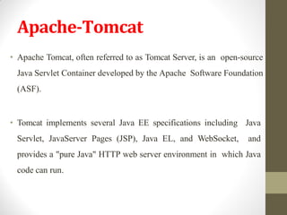 Apache-Tomcat
• Apache Tomcat, often referred to as Tomcat Server, is an open-source
Java Servlet Container developed by the Apache Software Foundation
(ASF).
• Tomcat implements several Java EE specifications including Java
Servlet, JavaServer Pages (JSP), Java EL, and WebSocket, and
provides a "pure Java" HTTP web server environment in which Java
code can run.
 