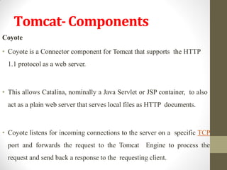 Tomcat-Components
Coyote
• Coyote is a Connector component for Tomcat that supports the HTTP
1.1 protocol as a web server.
• This allows Catalina, nominally a Java Servlet or JSP container, to also
act as a plain web server that serves local files as HTTP documents.
• Coyote listens for incoming connections to the server on a specific TCP
port and forwards the request to the Tomcat Engine to process the
request and send back a response to the requesting client.
 