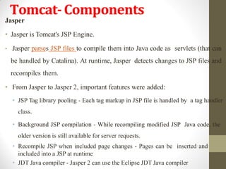 Tomcat-Components
Jasper
• Jasper is Tomcat's JSP Engine.
• Jasper parses JSP files to compile them into Java code as servlets (that can
be handled by Catalina). At runtime, Jasper detects changes to JSP files and
recompiles them.
• From Jasper to Jasper 2, important features were added:
• JSP Tag library pooling - Each tag markup in JSP file is handled by a tag handler
class.
• Background JSP compilation - While recompiling modified JSP Java code, the
older version is still available for server requests.
• Recompile JSP when included page changes - Pages can be inserted and
included into a JSP at runtime
• JDT Java compiler - Jasper 2 can use the Eclipse JDT Java compiler
 
