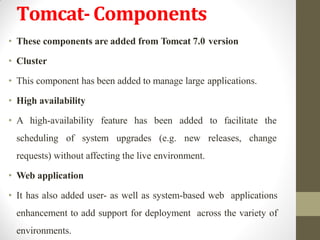 Tomcat-Components
• These components are added from Tomcat 7.0 version
• Cluster
• This component has been added to manage large applications.
• High availability
• A high-availability feature has been added to facilitate the
scheduling of system upgrades (e.g. new releases, change
requests) without affecting the live environment.
• Web application
• It has also added user- as well as system-based web applications
enhancement to add support for deployment across the variety of
environments.
 