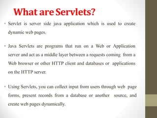 What areServlets?
• Servlet is server side java application which is used to create
dynamic web pages.
• Java Servlets are programs that run on a Web or Application
server and act as a middle layer between a requests coming from a
Web browser or other HTTP client and databases or applications
on the HTTP server.
• Using Servlets, you can collect input from users through web page
forms, present records from a database or another source, and
create web pages dynamically.
 