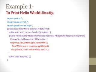 Example1-
ToPrint Hello Worlddirectly
import java.io.*;
import javax.servlet.*;
import javax.servlet.http.*;
public class HelloWorld extends HttpServlet {
public void init() throws ServletException { }
public void doGet(HttpServletRequest request, HttpServletResponse response)
throws ServletException, IOException {
response.setContentType("text/html");
PrintWriter out = response.getWriter();
out.println("<h1> Hello World </h1>");
}
public void destroy() { }
}
 