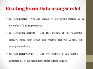 Reading Form Data usingServlet
• getParameter() − You call request.getParameter() method to get
the value of a form parameter.
• getParameterValues() − Call this method if the parameter
appears more than once and returns multiple values, for
example checkbox.
• getParameterNames() − Call this method if you want a
complete list of all parameters in the current request.
 