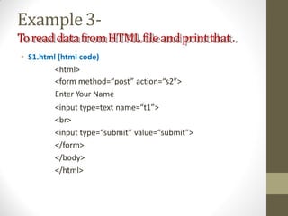 Example3-
ToreaddatafromHTMLfileandprintthat.
• S1.html (html code)
<html>
<form method=“post” action=“s2”>
Enter Your Name
<input type=text name=“t1”>
<br>
<input type=“submit” value=“submit”>
</form>
</body>
</html>
 