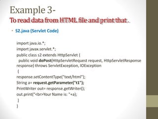 Example3-
ToreaddatafromHTMLfileandprintthat.
• S2.java (Servlet Code)
import java.io.*;
import javax.servlet.*;
public class s2 extends HttpServlet {
public void doPost(HttpServletRequest request, HttpServletResponse
response) throws ServletException, IOException
{
response.setContentType("text/html");
String a= request.getParameter("t1");
PrintWriter out= response.getWriter();
out.print("<br>Your Name is: "+a);
}
}
 