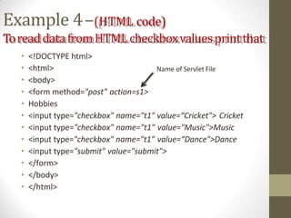Example 4–(HTML code)
ToreaddatafromHTMLcheckboxvaluesprintthat
• <!DOCTYPE html>
• <html>
• <body>
• <form method="post" action=s1>
• Hobbies
• <input type="checkbox" name="t1" value=“Cricket"> Cricket
• <input type="checkbox" name="t1" value="Music">Music
• <input type="checkbox" name="t1" value=“Dance">Dance
• <input type="submit" value="submit">
• </form>
• </body>
• </html>
Name of Servlet File
 