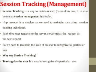 Session Tracking(Management)
• Session Tracking is a way to maintain state (data) of an user. It is also
known as session management in servlet.
• Http protocol is a stateless so we need to maintain state using session
tracking techniques.
• Each time user requests to the server, server treats the request as
the new request.
• So we need to maintain the state of an user to recognize to particular
user.
• Why use Session Tracking?
• To recognize the user It is used to recognize the particular user.
 