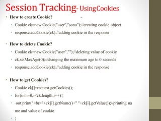 Session Tracking-UsingCookies
• How to create Cookie?
• Cookie ck=new Cookie("user","sonu");//creating cookie object
• response.addCookie(ck);//adding cookie in the response
• How to delete Cookie?
• Cookie ck=new Cookie("user","");//deleting value of cookie
• ck.setMaxAge(0);//changing the maximum age to 0 seconds
• response.addCookie(ck);//adding cookie in the response
• How to get Cookies?
• Cookie ck[]=request.getCookies();
• for(int i=0;i<ck.length;i++){
• out.print("<br>"+ck[i].getName()+" "+ck[i].getValue());//printing na
me and value of cookie
• }
 